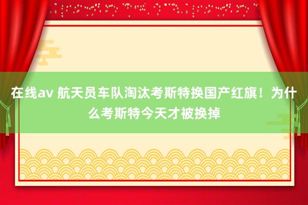 在线av 航天员车队淘汰考斯特换国产红旗！为什么考斯特今天才被换掉