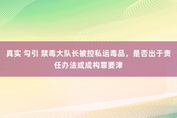 真实 勾引 禁毒大队长被控私运毒品，是否出于责任办法或成构罪要津