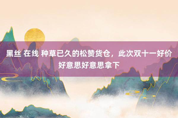 黑丝 在线 种草已久的松赞货仓，此次双十一好价好意思好意思拿下