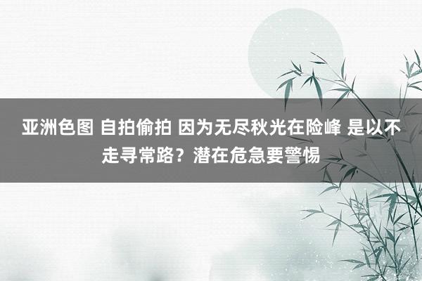 亚洲色图 自拍偷拍 因为无尽秋光在险峰 是以不走寻常路？潜在危急要警惕