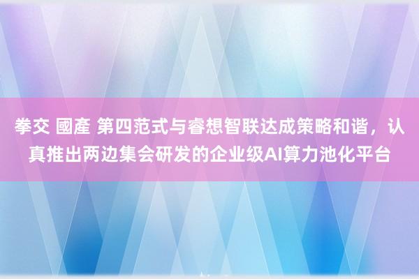 拳交 國產 第四范式与睿想智联达成策略和谐，认真推出两边集会研发的企业级AI算力池化平台