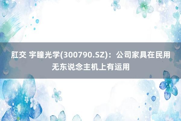 肛交 宇瞳光学(300790.SZ)：公司家具在民用无东说念主机上有运用