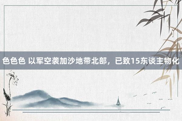 色色色 以军空袭加沙地带北部，已致15东谈主物化