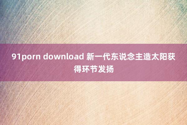 91porn download 新一代东说念主造太阳获得环节发扬