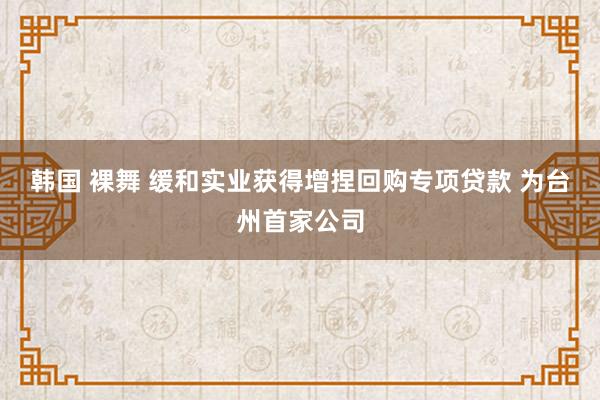 韩国 裸舞 缓和实业获得增捏回购专项贷款 为台州首家公司