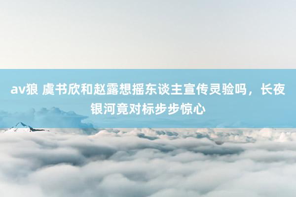 av狼 虞书欣和赵露想摇东谈主宣传灵验吗，长夜银河竟对标步步惊心