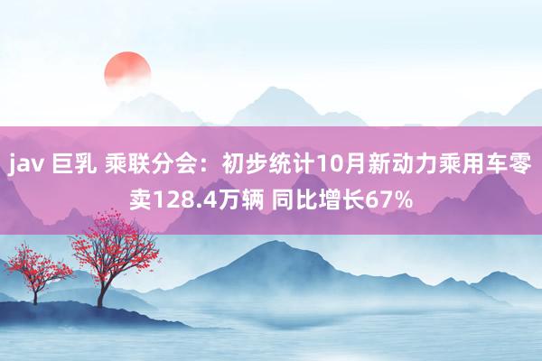 jav 巨乳 乘联分会：初步统计10月新动力乘用车零卖128.4万辆 同比增长67%