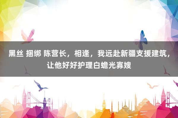 黑丝 捆绑 陈营长，相逢，我远赴新疆支援建筑，让他好好护理白蟾光寡嫂