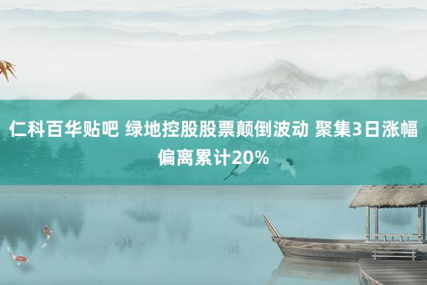 仁科百华贴吧 绿地控股股票颠倒波动 聚集3日涨幅偏离累计20%