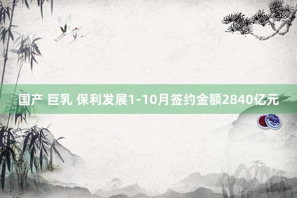 国产 巨乳 保利发展1-10月签约金额2840亿元