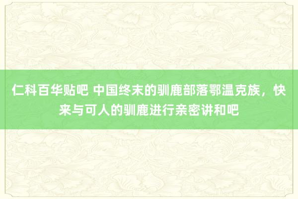 仁科百华贴吧 中国终末的驯鹿部落鄂温克族，快来与可人的驯鹿进行亲密讲和吧