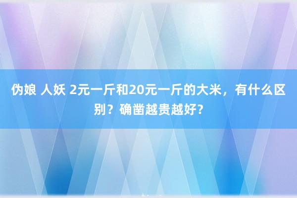 伪娘 人妖 2元一斤和20元一斤的大米，有什么区别？确凿越贵越好？