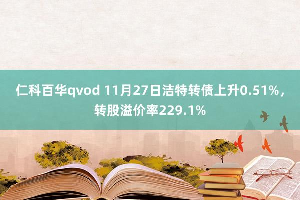 仁科百华qvod 11月27日洁特转债上升0.51%，转股溢价率229.1%