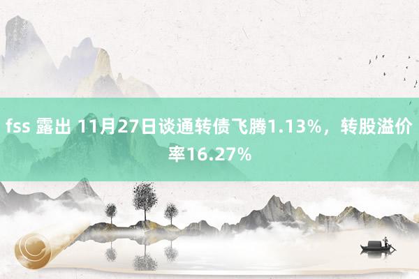 fss 露出 11月27日谈通转债飞腾1.13%，转股溢价率16.27%