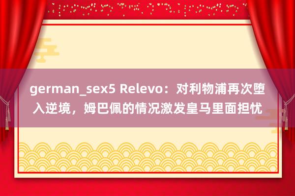 german_sex5 Relevo：对利物浦再次堕入逆境，姆巴佩的情况激发皇马里面担忧