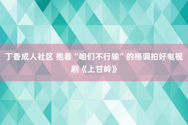 丁香成人社区 抱着“咱们不行输”的格调拍好电视剧《上甘岭》