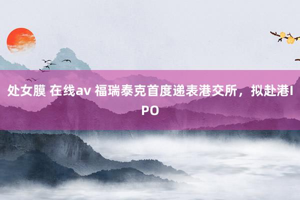 处女膜 在线av 福瑞泰克首度递表港交所，拟赴港IPO