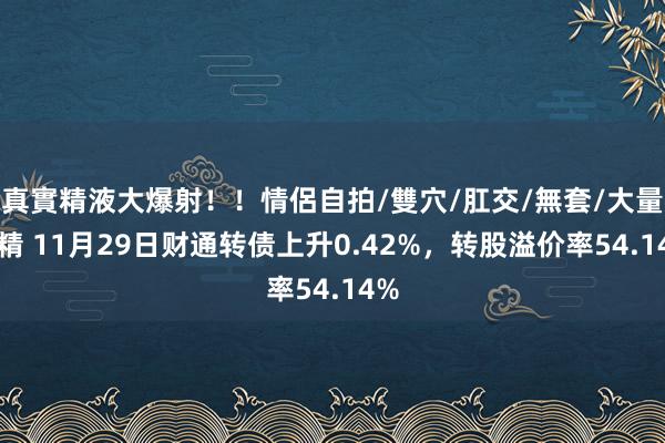 真實精液大爆射！！情侶自拍/雙穴/肛交/無套/大量噴精 11月29日财通转债上升0.42%，转股溢价率54.14%