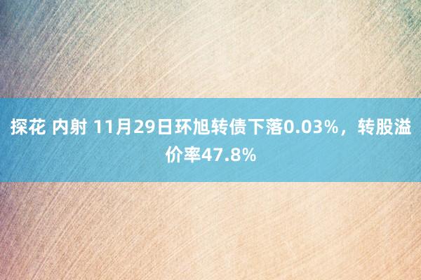 探花 内射 11月29日环旭转债下落0.03%，转股溢价率47.8%