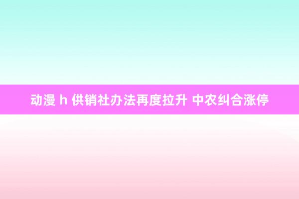 动漫 h 供销社办法再度拉升 中农纠合涨停