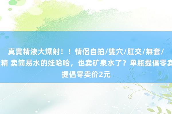 真實精液大爆射！！情侶自拍/雙穴/肛交/無套/大量噴精 卖简易水的娃哈哈，也卖矿泉水了？单瓶提倡零卖价2元