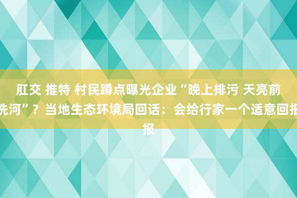 肛交 推特 村民蹲点曝光企业“晚上排污 天亮前洗河”？当地生态环境局回话：会给行家一个适意回报