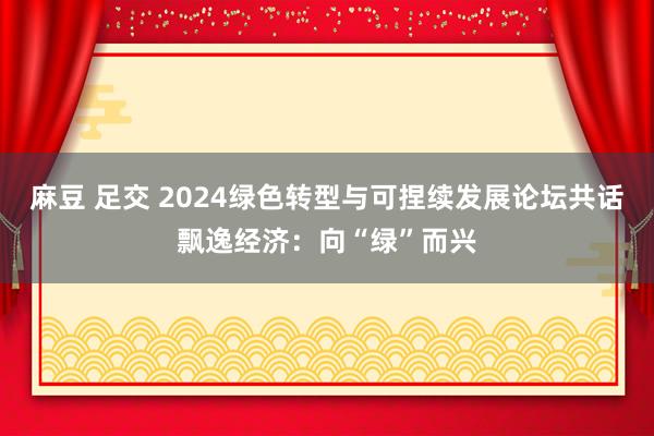 麻豆 足交 2024绿色转型与可捏续发展论坛共话飘逸经济：向“绿”而兴