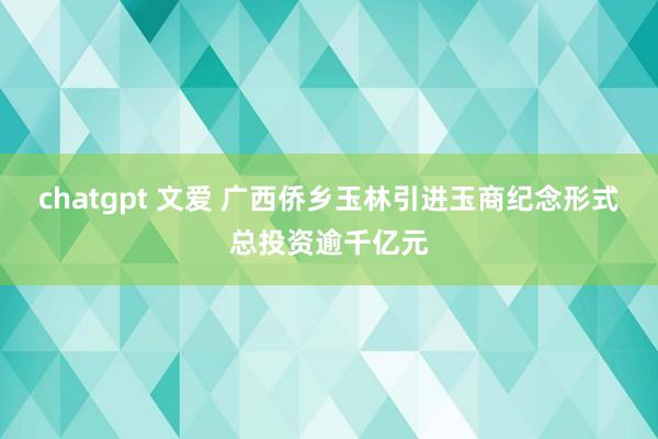 chatgpt 文爱 广西侨乡玉林引进玉商纪念形式总投资逾千亿元