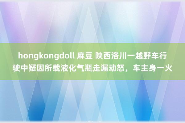 hongkongdoll 麻豆 陕西洛川一越野车行驶中疑因所载液化气瓶走漏动怒，车主身一火