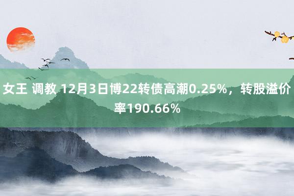 女王 调教 12月3日博22转债高潮0.25%，转股溢价率190.66%