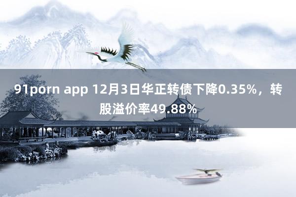 91porn app 12月3日华正转债下降0.35%，转股溢价率49.88%