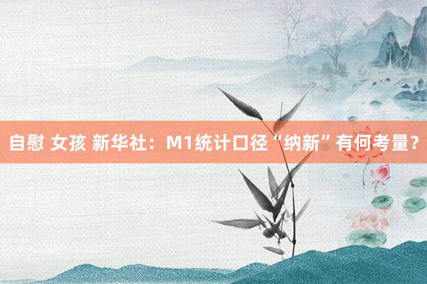 自慰 女孩 新华社：M1统计口径“纳新”有何考量？