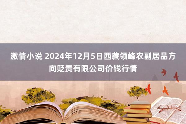 激情小说 2024年12月5日西藏领峰农副居品方向贬责有限公司价钱行情