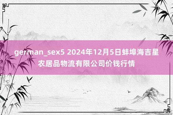 german_sex5 2024年12月5日蚌埠海吉星农居品物流有限公司价钱行情