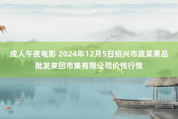 成人午夜电影 2024年12月5日绍兴市蔬菜果品批发来回市集有限公司价钱行情