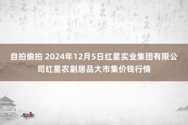 自拍偷拍 2024年12月5日红星实业集团有限公司红星农副居品大市集价钱行情