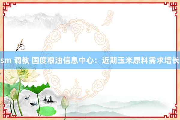 sm 调教 国度粮油信息中心：近期玉米原料需求增长