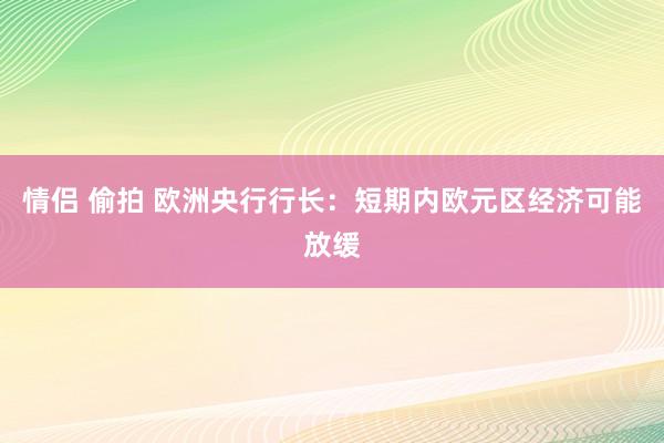 情侣 偷拍 欧洲央行行长：短期内欧元区经济可能放缓