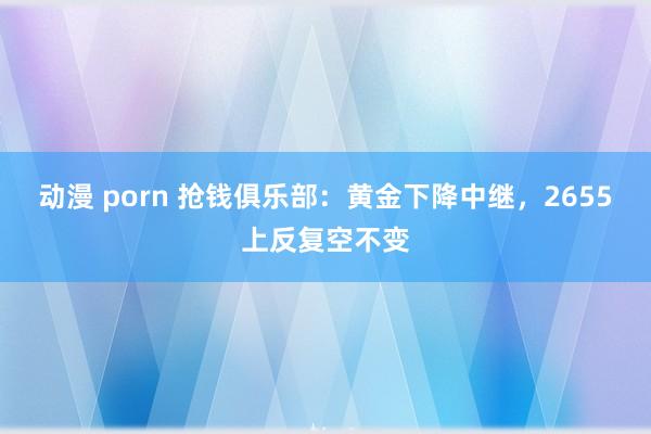 动漫 porn 抢钱俱乐部：黄金下降中继，2655上反复空不变