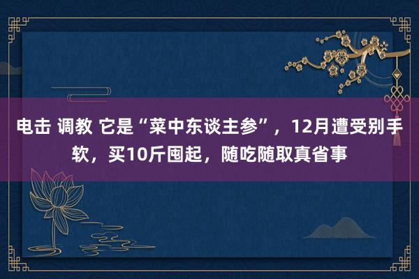 电击 调教 它是“菜中东谈主参”，12月遭受别手软，买10斤囤起，随吃随取真省事