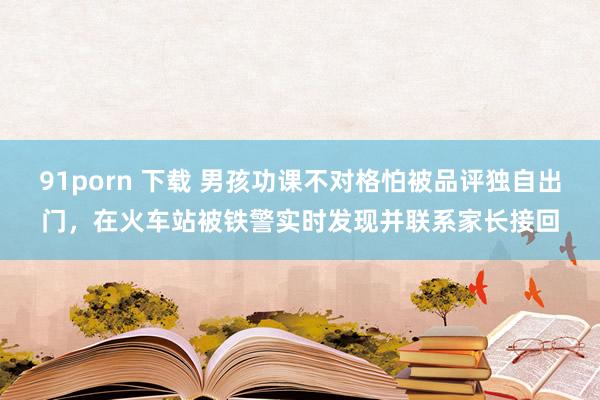 91porn 下载 男孩功课不对格怕被品评独自出门，在火车站被铁警实时发现并联系家长接回