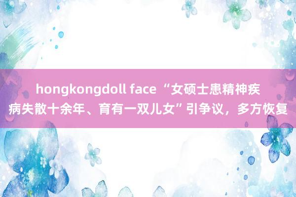 hongkongdoll face “女硕士患精神疾病失散十余年、育有一双儿女”引争议，多方恢复