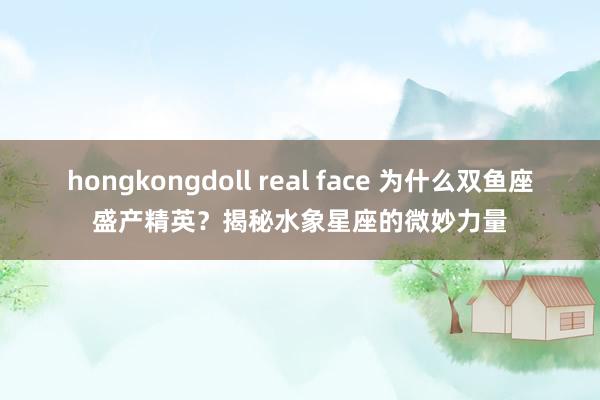 hongkongdoll real face 为什么双鱼座盛产精英？揭秘水象星座的微妙力量