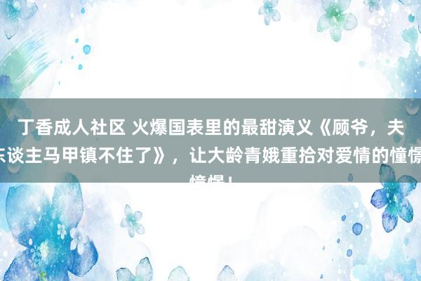 丁香成人社区 火爆国表里的最甜演义《顾爷，夫东谈主马甲镇不住了》，让大龄青娥重拾对爱情的憧憬！