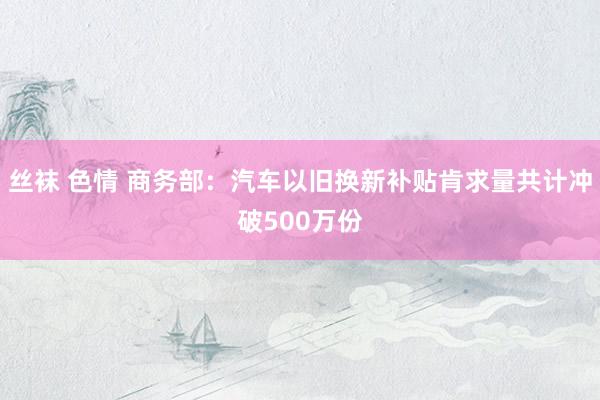 丝袜 色情 商务部：汽车以旧换新补贴肯求量共计冲破500万份