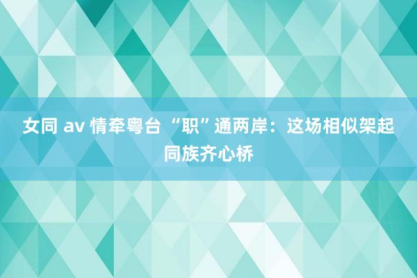 女同 av 情牵粤台 “职”通两岸：这场相似架起同族齐心桥