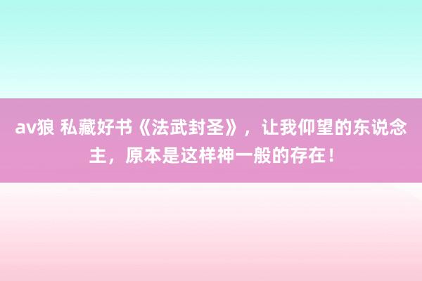 av狼 私藏好书《法武封圣》，让我仰望的东说念主，原本是这样神一般的存在！