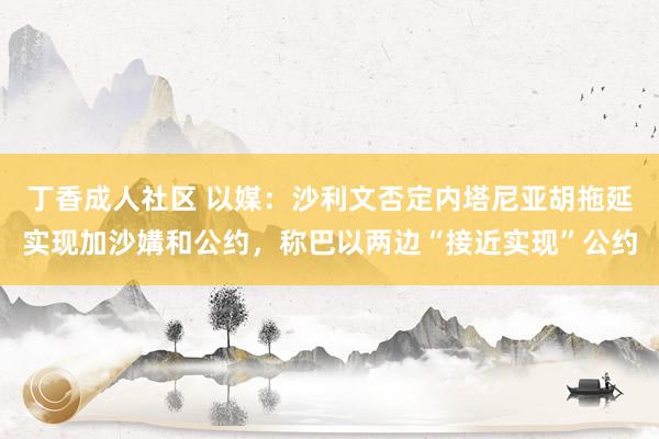 丁香成人社区 以媒：沙利文否定内塔尼亚胡拖延实现加沙媾和公约，称巴以两边“接近实现”公约