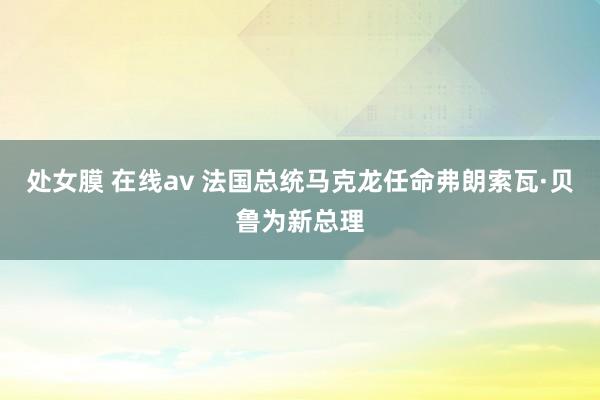 处女膜 在线av 法国总统马克龙任命弗朗索瓦·贝鲁为新总理