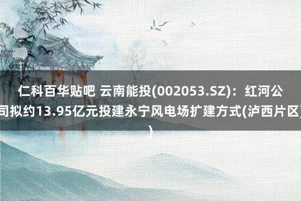 仁科百华贴吧 云南能投(002053.SZ)：红河公司拟约13.95亿元投建永宁风电场扩建方式(泸西片区)